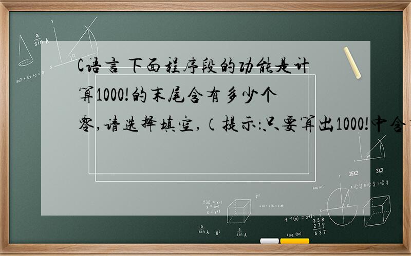 C语言 下面程序段的功能是计算1000!的末尾含有多少个零,请选择填空,（提示：只要算出1000!中含有因数5的个数即可）for(k=0,i=5;i