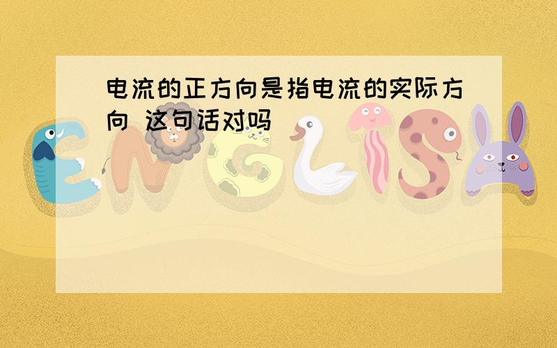 电流的正方向是指电流的实际方向 这句话对吗