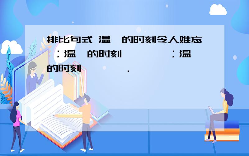 排比句式 温馨的时刻令人难忘 ；温馨的时刻————；温馨的时刻————.