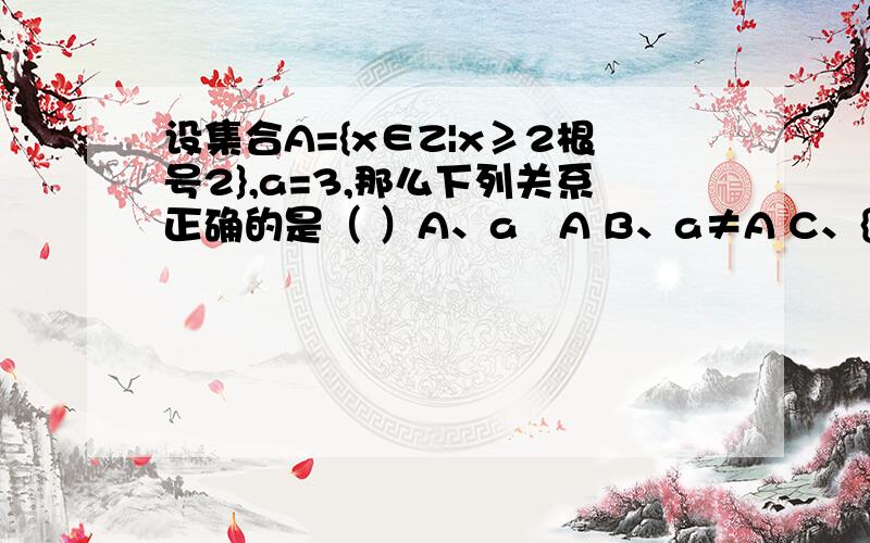 设集合A={x∈Z|x≥2根号2},a=3,那么下列关系正确的是（ ）A、a⊆A B、a≠A C、{a}ÜA D、{a}∈A问题1、正确答案是什么（为什么）问题2、集合和集合之间只有子集和真子集关系吗 能说一个集