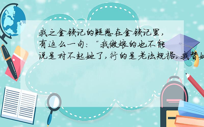 我之金锁记的疑惑在金锁记里,有这么一句：“我做娘的也不能说是对不起她了,行的是老法规据,我替她裹脚,行的是新派规矩,我送她上学堂-还要怎么着?”这一句是曹七巧对这兰仙说的,说的