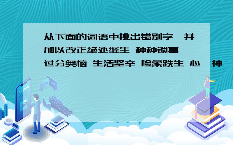 从下面的词语中挑出错别字,并加以改正绝处缝生 种种锁事 过分奥恼 生活坚辛 险象跌生 心犷神怡 独具惠心 羽毛建丰 不可摩灭 夸耀躬勋 蜕作佣人 玲珑踢透