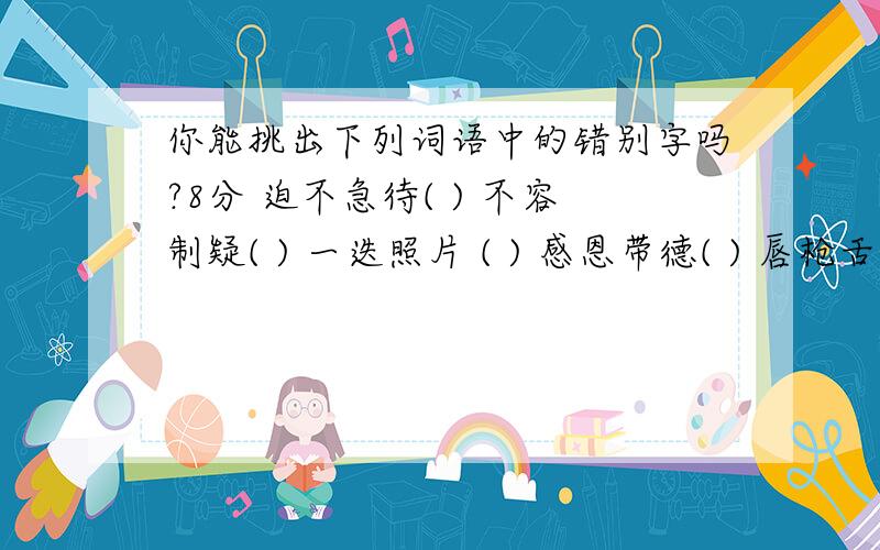 你能挑出下列词语中的错别字吗?8分 迫不急待( ) 不容制疑( ) 一迭照片 ( ) 感恩带德( ) 唇枪舌箭( ) 五彩还有很多 你能挑出下列词语中的错别字吗?8分 迫不急待( ) 不容制疑( ) 一迭照片 ( ) 感