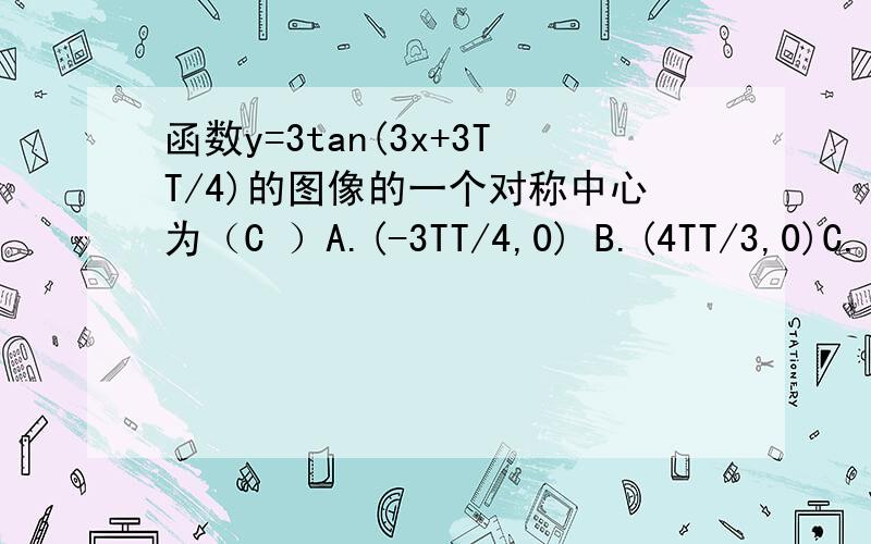 函数y=3tan(3x+3TT/4)的图像的一个对称中心为（C ）A.(-3TT/4,0) B.(4TT/3,0)C.(TT/12,0)D.(TT/6,0)注意:TT是派的意思哈