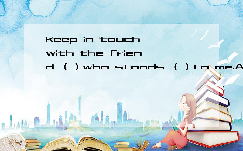 keep in touch with the friend （）who stands （）to me.A close ,closely B closely close具体分析下