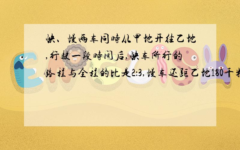 快、慢两车同时从甲地开往乙地,行驶一段时间后,快车所行的路程与全程的比是2：3,慢车还距乙地180千米.两车以原来的速度继续前进,当快车到达乙地食,慢车只行了全程的6/7.求甲乙两地之间