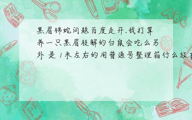 黑眉锦蛇问题百度走开.我打算养一只黑眉肢解的白鼠会吃么另外 是 1米左右的用普通号整理箱行么放在基本不见光的地方行么再次说明不要百度的0·