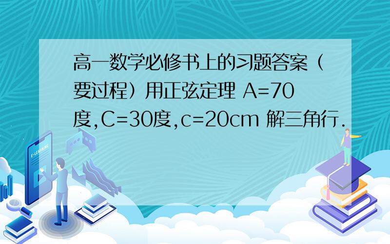 高一数学必修书上的习题答案（要过程）用正弦定理 A=70度,C=30度,c=20cm 解三角行.