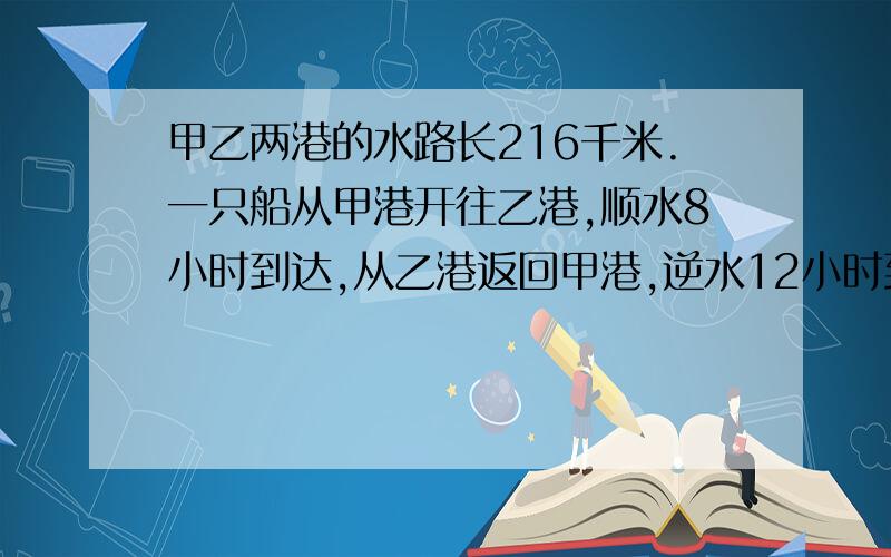 甲乙两港的水路长216千米.一只船从甲港开往乙港,顺水8小时到达,从乙港返回甲港,逆水12小时到达.求船速和水速!