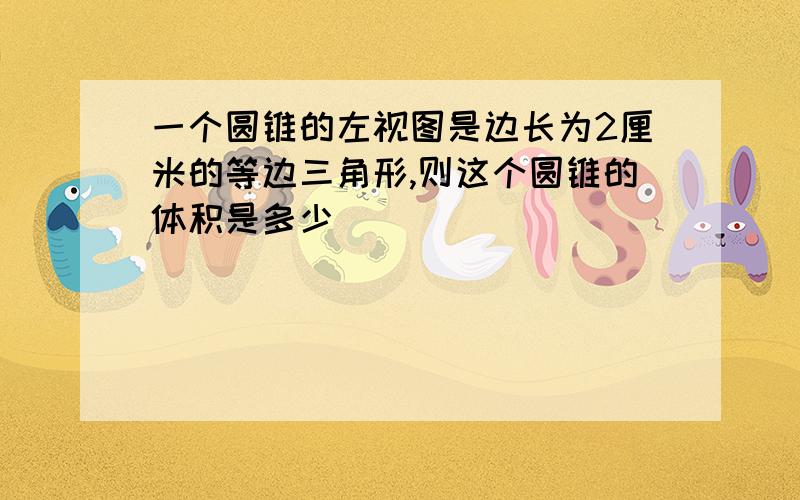 一个圆锥的左视图是边长为2厘米的等边三角形,则这个圆锥的体积是多少