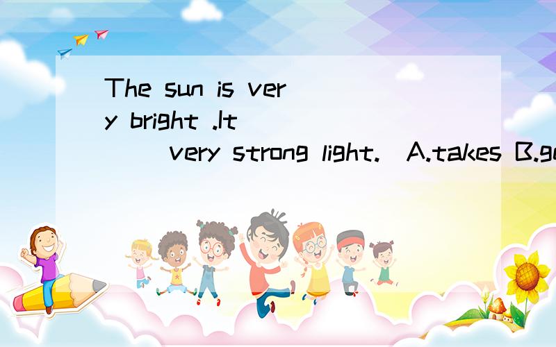 The sun is very bright .It ___ very strong light.(A.takes B.gets C.bring D.gives)