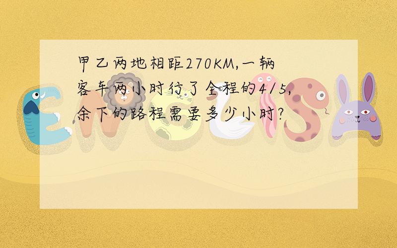 甲乙两地相距270KM,一辆客车两小时行了全程的4/5,余下的路程需要多少小时?