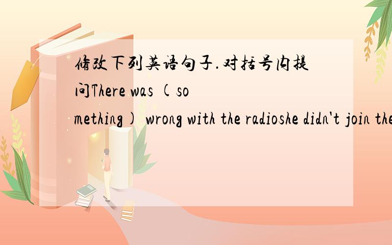 修改下列英语句子.对括号内提问There was (something) wrong with the radioshe didn't join them in the game (because she was busy with her lesson)(Twenty people )died in a fire in Xin Ye Street last monthJames Bong felt( frightened and worr