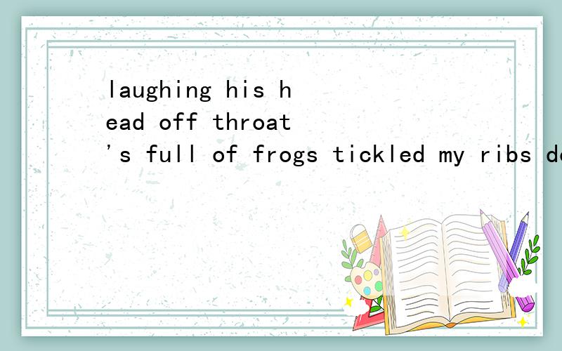 laughing his head off throat's full of frogs tickled my ribs doubled up with laughter 是什么成语split my sides with laughterburst into laugtera laugh a minute都是什么成语意思啊 laughing his head offthroat's full of frogs tickled my ribs