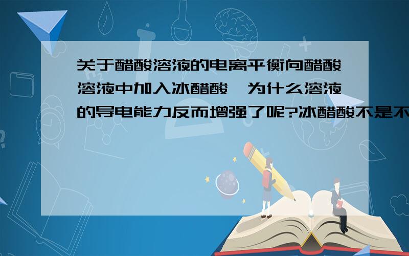 关于醋酸溶液的电离平衡向醋酸溶液中加入冰醋酸,为什么溶液的导电能力反而增强了呢?冰醋酸不是不电离吗?