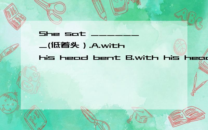 She sat _______(低着头）.A.with his head bent B.with his head low