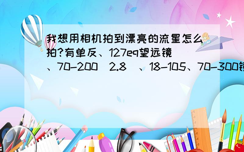 我想用相机拍到漂亮的流星怎么拍?有单反、127eq望远镜、70-200（2.8）、18-105、70-300镜头.用什么组合最好,拍的效果怎么样,还有就是怎么调整相机?