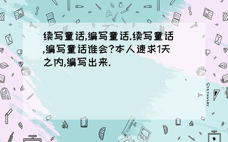 续写童话,编写童话.续写童话,编写童话谁会?本人速求1天之内,编写出来.