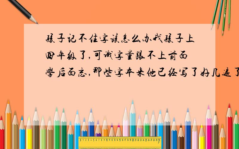 孩子记不住字该怎么办我孩子上四年级了,可识字量跟不上前面学后面忘,那些字本来他已经写了好几遍了,可下次出来他还是不认识,我应该怎样教他,特急!