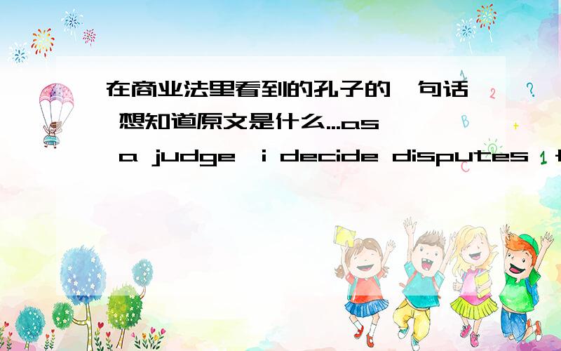 在商业法里看到的孔子的一句话 想知道原文是什么...as a judge,i decide disputes,for that is my duty; but the best thing that could happen would be to eliminate the causes for litigation.求孔子原文