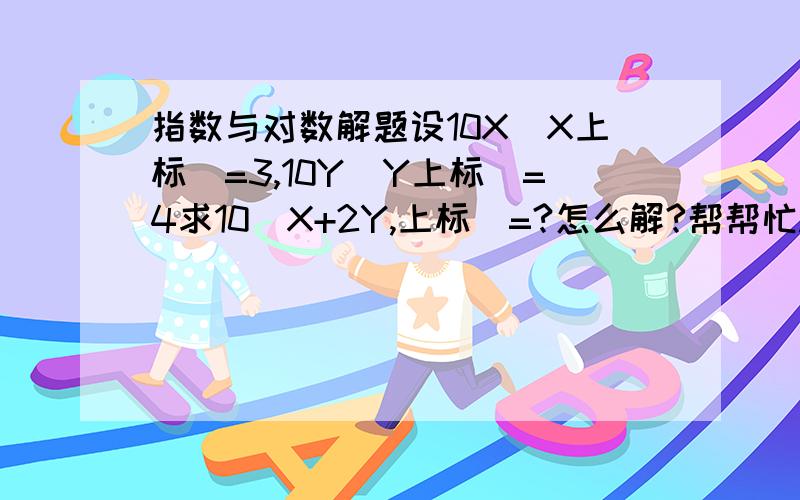 指数与对数解题设10X（X上标）=3,10Y（Y上标）=4求10（X+2Y,上标）=?怎么解?帮帮忙.