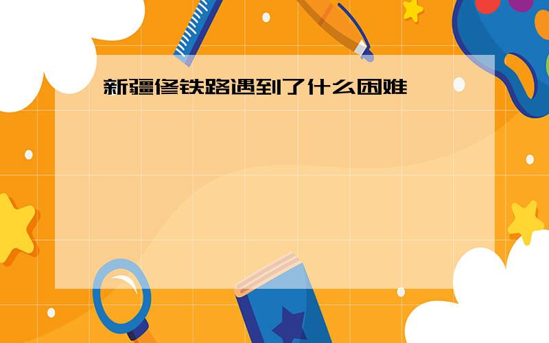 新疆修铁路遇到了什么困难