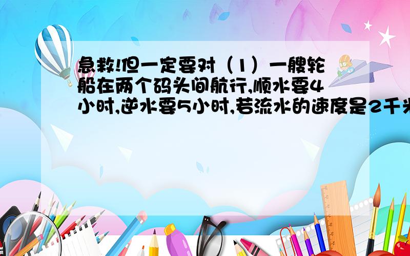 急救!但一定要对（1）一艘轮船在两个码头间航行,顺水要4小时,逆水要5小时,若流水的速度是2千米/时,求两码头的距离.（用方程）（2）两列火车相向而行,客车车身长150米,速度为60千米/时,货