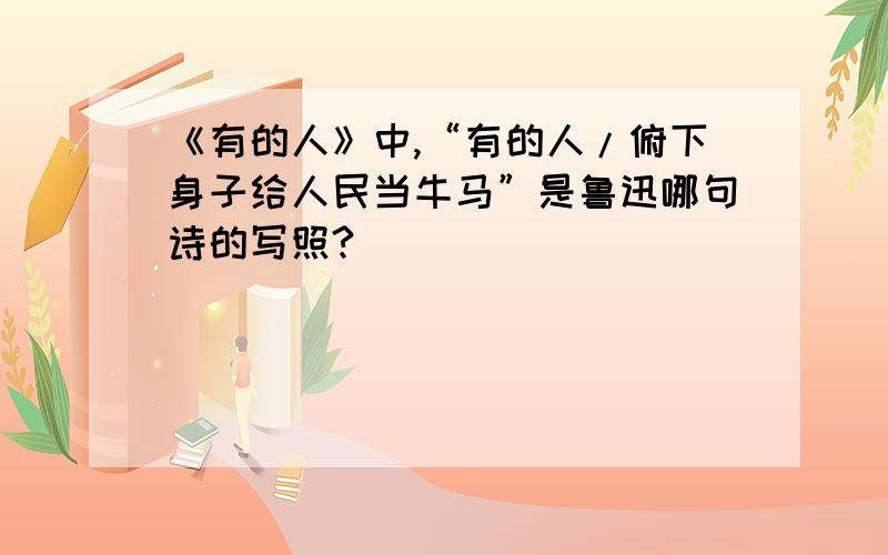 《有的人》中,“有的人/俯下身子给人民当牛马”是鲁迅哪句诗的写照?