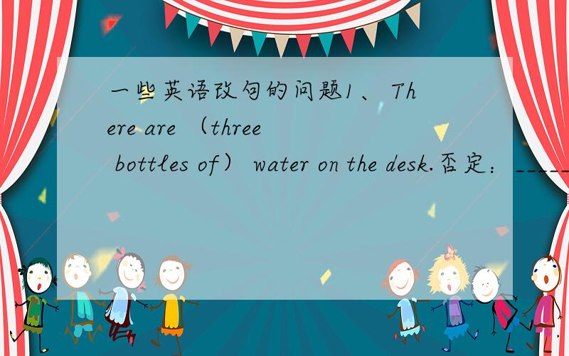 一些英语改句的问题1、 There are （three bottles of） water on the desk.否定：_____________________________________________一般疑问句：_____________________________________________划线提问：___________________________________