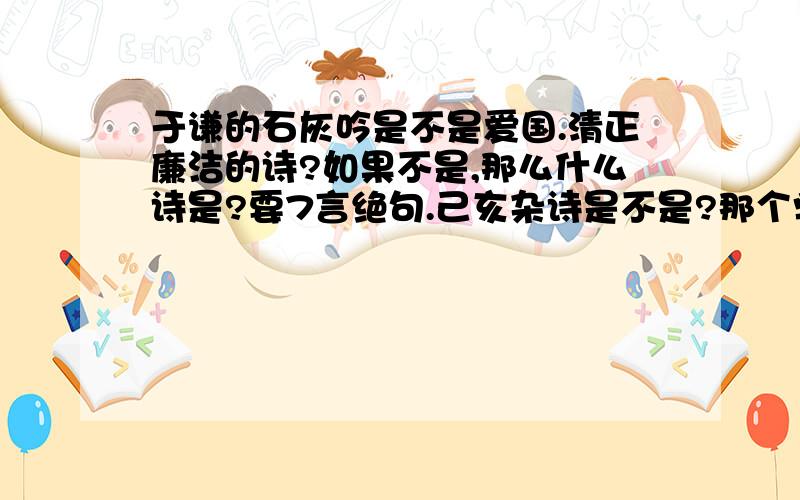 于谦的石灰吟是不是爱国.清正廉洁的诗?如果不是,那么什么诗是?要7言绝句.己亥杂诗是不是?那个学校有书法比赛,要七言绝句,是爱国的、清正廉洁的,然后字帖里正好就有这几首