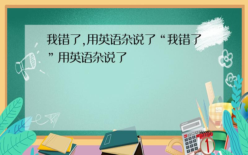 我错了,用英语杂说了“我错了”用英语杂说了