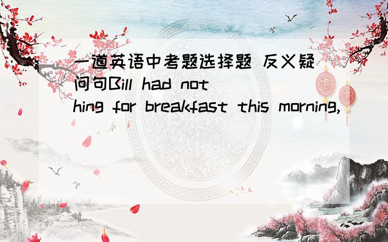 一道英语中考题选择题 反义疑问句Bill had nothing for breakfast this morning,_____?_____,he got up too late.A.had he,Yes.B.hadn't he,Yes.C.did he ,NoD.didn't he ,No