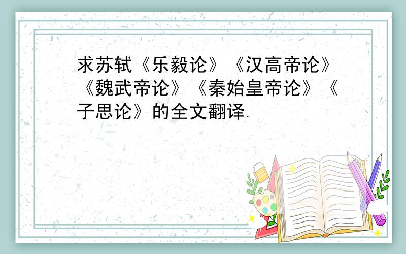 求苏轼《乐毅论》《汉高帝论》《魏武帝论》《秦始皇帝论》《子思论》的全文翻译.