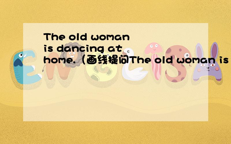 The old woman is dancing at home.（画线提问The old woman is dancing at home.（画线提问 画线部分为 is dancing ）