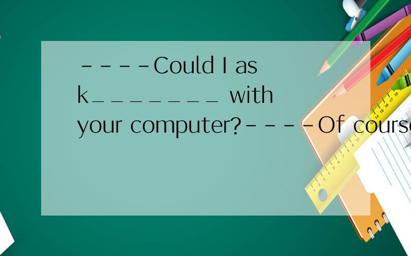 ----Could I ask_______ with your computer?----Of course you_____________.A what was the matter,could B what the matter was,could C what’s the matter,can D what the matter is ,can选哪个?为什么?