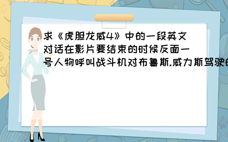 求《虎胆龙威4》中的一段英文对话在影片要结束的时候反面一号人物呼叫战斗机对布鲁斯.威力斯驾驶的卡车进行攻击,请高手将最后时反面一号人物与战斗机飞行员的对话给打出来 （要英文