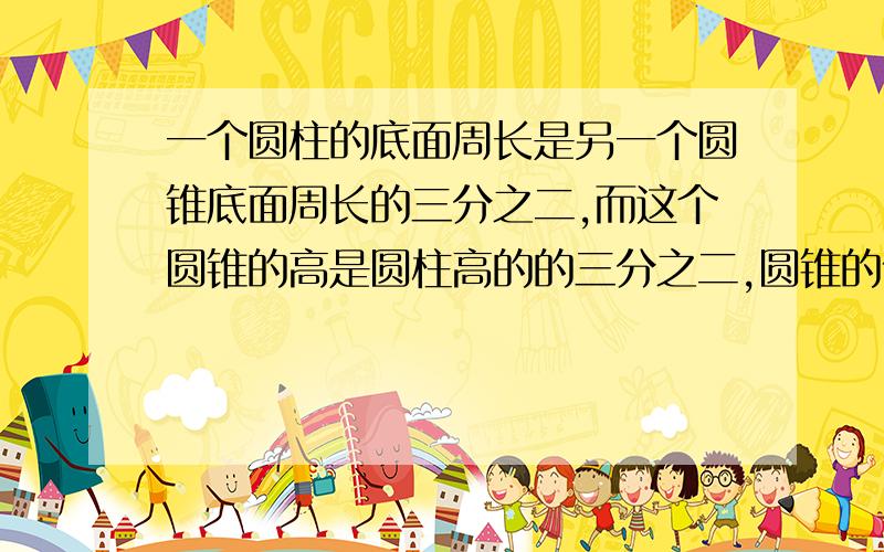 一个圆柱的底面周长是另一个圆锥底面周长的三分之二,而这个圆锥的高是圆柱高的的三分之二,圆锥的体积是圆柱体积的（ ）