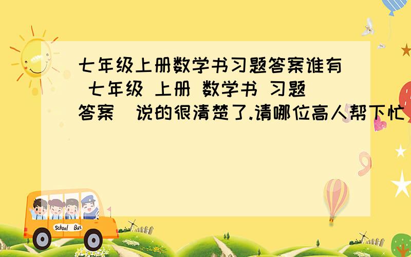 七年级上册数学书习题答案谁有 七年级 上册 数学书 习题答案  说的很清楚了.请哪位高人帮下忙