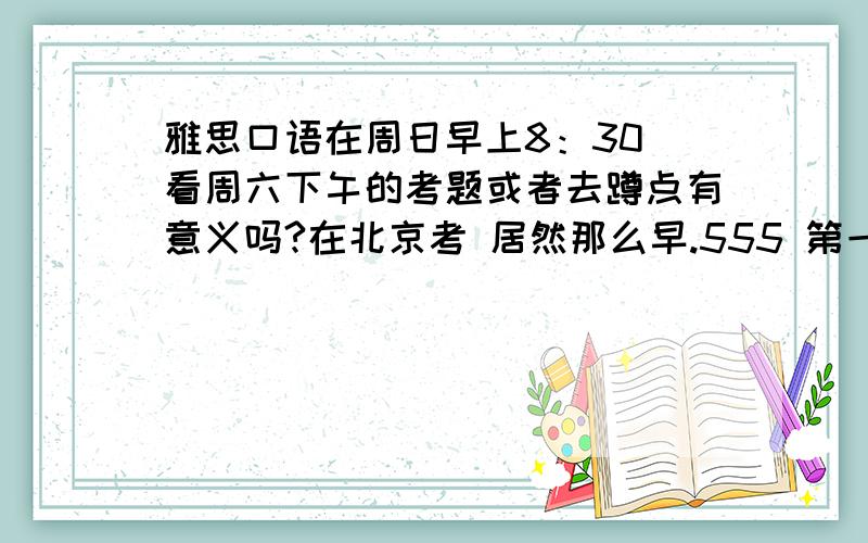 雅思口语在周日早上8：30 看周六下午的考题或者去蹲点有意义吗?在北京考 居然那么早.555 第一次考这方面的东西都不了解不知道要不要周六下午去蹲点 而且蹲点了 那些考题有可能第二天早