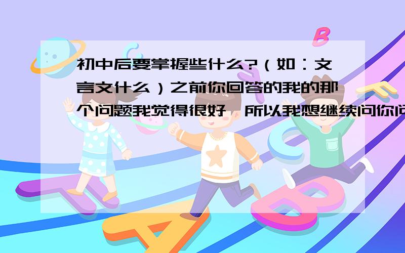 初中后要掌握些什么?（如：文言文什么）之前你回答的我的那个问题我觉得很好,所以我想继续问你问题