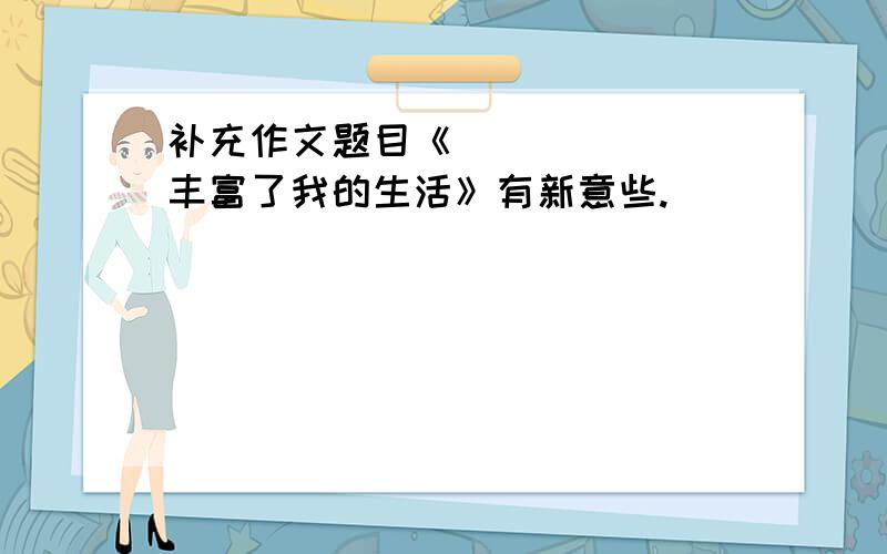 补充作文题目《_______丰富了我的生活》有新意些.