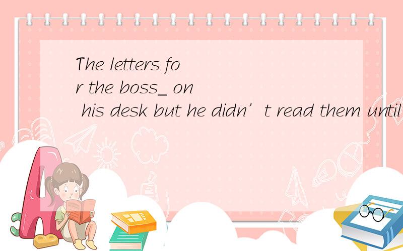 The letters for the boss_ on his desk but he didn’t read them until three later.A.were putB has put 为什么不用has put 不好意思 是three day later 少打了~