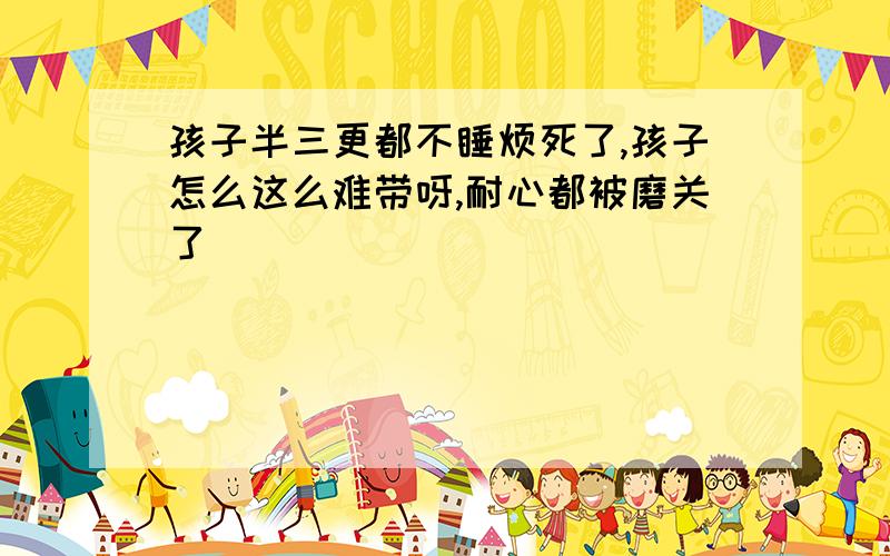 孩子半三更都不睡烦死了,孩子怎么这么难带呀,耐心都被磨关了