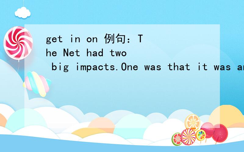 get in on 例句：The Net had two big impacts.One was that it was an exciting,potentially lucrative new industry that had its roots in the U.S.,so if you wanted to get in on it,you had to speak some English.这个里面的 get in on