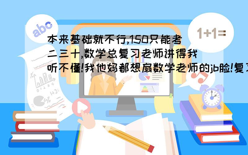 本来基础就不行,150只能考二三十,数学总复习老师讲得我听不懂!我他妈都想扇数学老师的jb脸!复习讲课用你妈b专业术语我干他妈!函数导数彻底不会了,数列本来会点现在让这sb彻底讲懵了!老