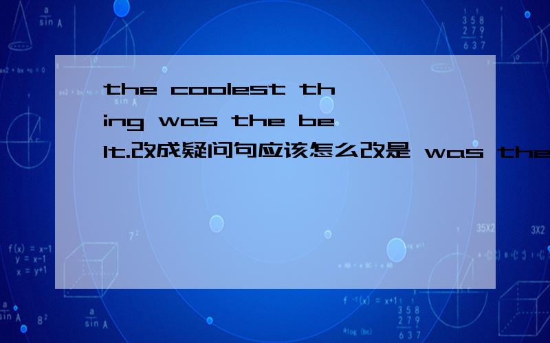 the coolest thing was the belt.改成疑问句应该怎么改是 was the belt the coolest thing?还是 was the coolest thing the belt