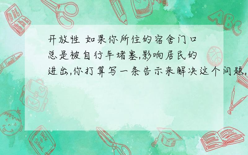 开放性 如果你所住的宿舍门口总是被自行车堵塞,影响居民的进出,你打算写一条告示来解决这个问题,最简明得体的说法应怎样写?