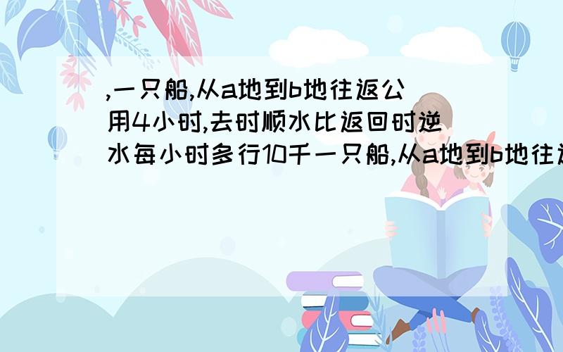 ,一只船,从a地到b地往返公用4小时,去时顺水比返回时逆水每小时多行10千一只船,从a地到b地往返公用4小时,去时顺水比返回时逆水每小时多行10千米,一次前两个小时比后两个小时惰性16千米,问