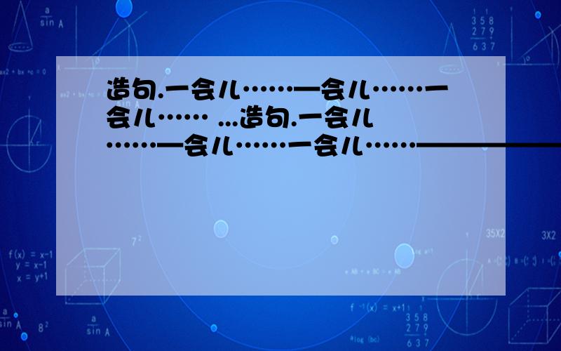 造句.一会儿……—会儿……一会儿…… ...造句.一会儿……—会儿……一会儿……————————————————————不慌不忙——