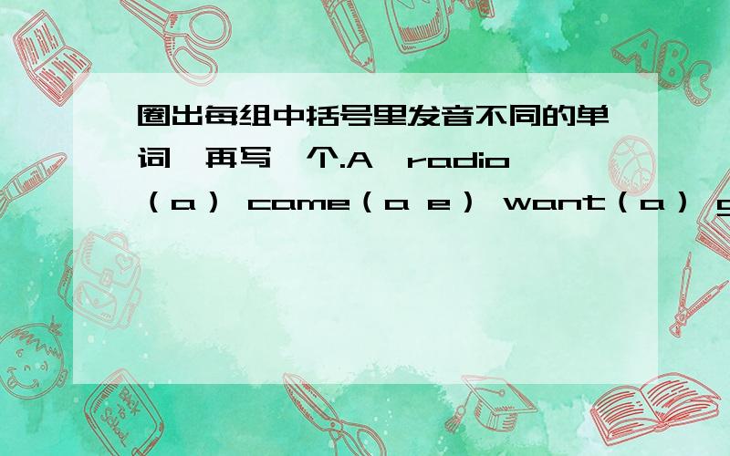 圈出每组中括号里发音不同的单词,再写一个.A、radio（a） came（a e） want（a） gave（a e）B、have（a） camera（a） name（a）dad（a）C、away（ay） play（ay） piano（a） paint（a）